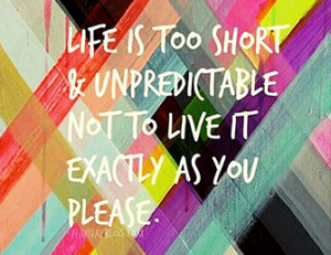 Life is too short and unpredictable not to live it exactly as you please.